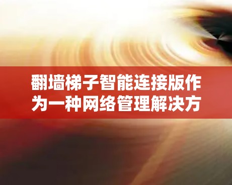 翻墙梯子智能连接版作为一种网络管理解决方案，具有以下特点和优势