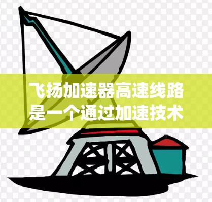 飞扬加速器高速线路是一个通过加速技术实现快速连接的交通项目，具体指在某个城市或地区，通过加速技术连接到一个高速way，让车辆更快到达目的地。该线路可能在某些城市或地区具有重要地位，具有以下主要特点