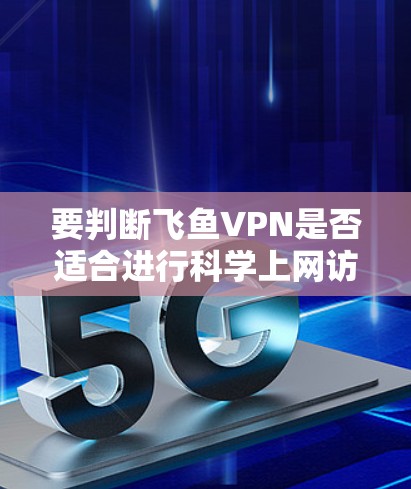 要判断飞鱼VPN是否适合进行科学上网访问，需要综合考虑以下几个方面