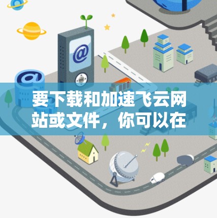 要下载和加速飞云网站或文件，你可以在以下方式进行