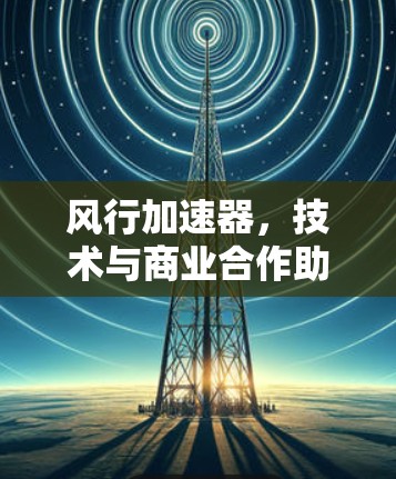风行加速器,技术与商业合作助力海外业务 风行加速器,技术与商业合作助力海外业务