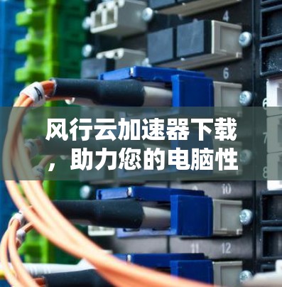 风行云加速器下载,助力您的电脑性能全面提升 风行云加速器下载,助力您的电脑性能全面提升