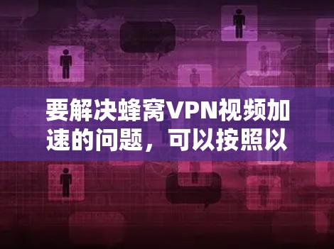 要解决蜂窝VPN视频加速的问题，可以按照以下步骤进行