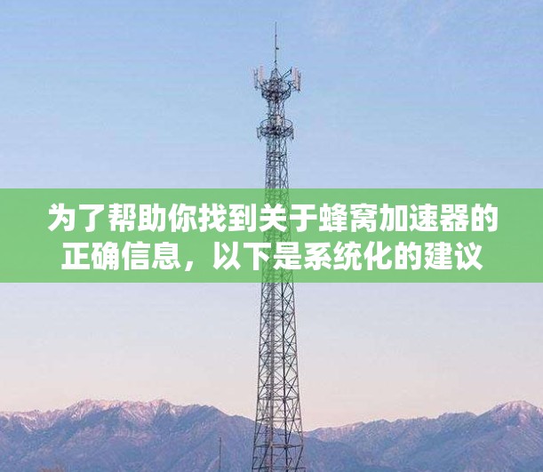 为了帮助你找到关于蜂窝加速器的正确信息，以下是系统化的建议