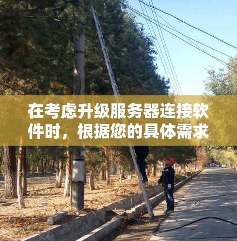 在考虑升级服务器连接软件时，根据您的具体需求和预算进行选择非常重要。以下是根据您可能的需求和考虑因素总结的建议