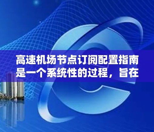 高速机场节点订阅配置指南是一个系统性的过程，旨在确保机场高效管理和合规。以下是对该指南的详细总结