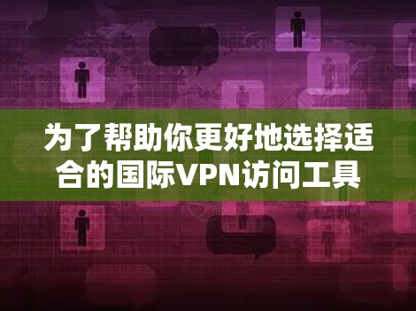 为了帮助你更好地选择适合的国际VPN访问工具，以下是详细的分析和建议