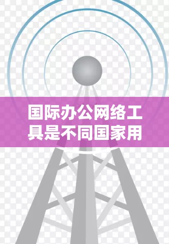 国际办公网络工具是不同国家用户通过互联网进行沟通和协作的手段，涵盖了会议、协作、文件共享等多种功能。以下是对这些工具的详细介绍