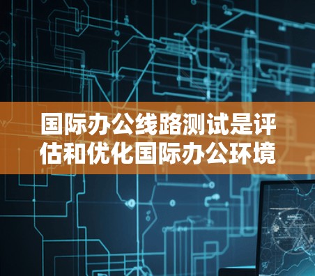 国际办公线路测试是评估和优化国际办公环境的重要步骤。以下是对国际办公线路测试的详细内容