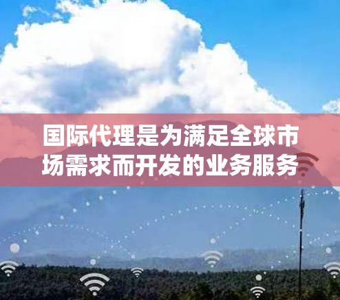 国际代理是为满足全球市场需求而开发的业务服务，帮助本地客户或合作伙伴在国际市场上获得有效的联系和合作机会。以下是对国际代理的系统总结