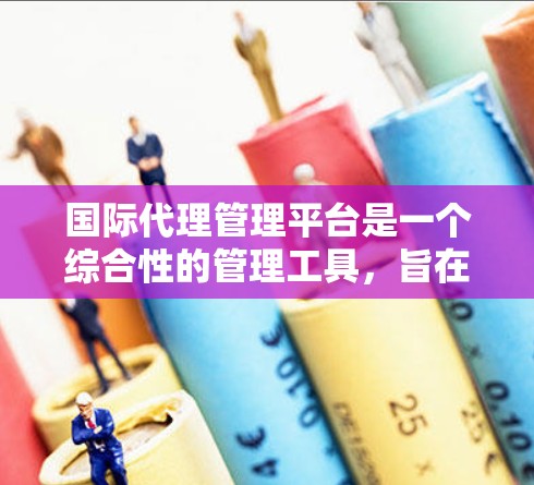 国际代理管理平台是一个综合性的管理工具，旨在帮助跨国公司有效管理与国际代理相关的事务。它整合了数据、法律、市场、财务等多个领域，提供全面的代理管理服务。以下是该平台的主要特点和功能