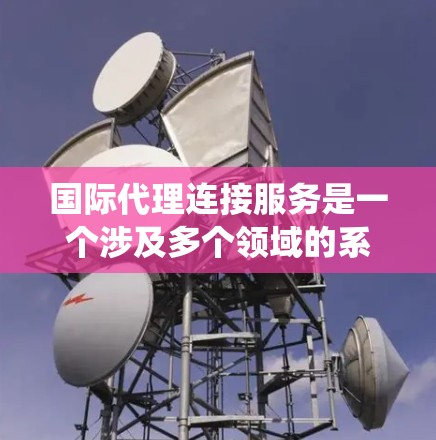 国际代理连接服务是一个涉及多个领域的系统，旨在连接在中国和国际间进行代理业务的合作伙伴，以促进跨国合作。以下是一个详细的解析