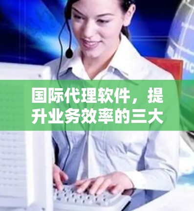 国际代理软件，提升业务效率的三大选择