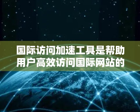 国际访问加速工具是帮助用户高效访问国际网站的工具，提升网页下载速度和网站访问体验。以下是对这些工具的详细分析和总结