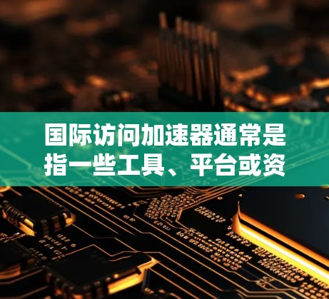 国际访问加速器通常是指一些工具、平台或资源，帮助研究人员或学者在国际学术交流中更快、更高效地进行访问。以下是一些常见的国际访问加速器或推荐资源，供你参考