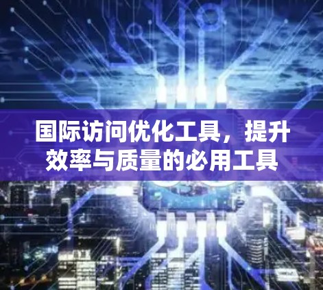 国际访问优化工具，提升效率与质量的必用工具