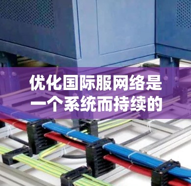 优化国际服网络是一个系统而持续的过程，通过以下步骤可以有效地实现