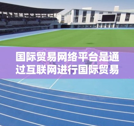 国际贸易网络平台是通过互联网进行国际贸易的平台，旨在提供物流、供应链管理、客户服务、智能合约等各项功能，帮助企业高效地进行全球化的贸易活动。以下是一些主要的国际贸易网络平台及其特点