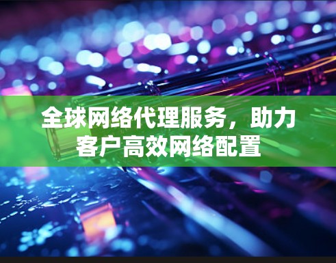 全球网络代理服务，助力客户高效网络配置