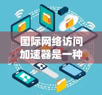 国际网络访问加速器是一种帮助用户快速访问国际网络设备的工具，适用于在国际城市使用手机、物联网设备等场景。以下是其关键功能、价格和使用场景的详细说明