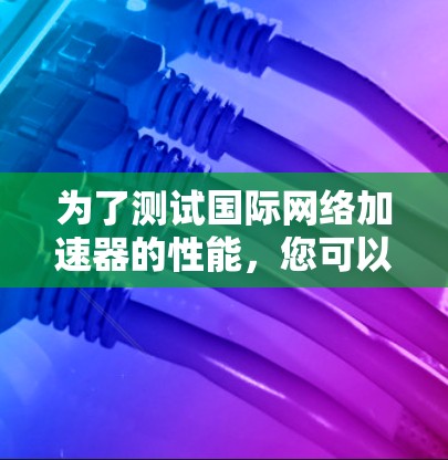 为了测试国际网络加速器的性能，您可以按照以下步骤进行