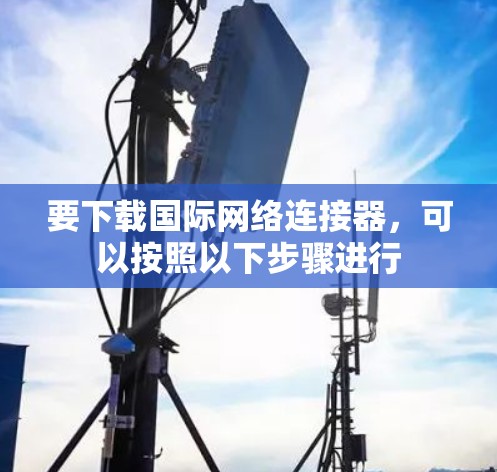 要下载国际网络连接器,可以按照以下步骤进行 要下载国际网络连接器,可以按照以下步骤进行