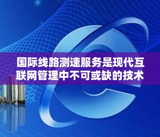 国际线路测速服务是现代互联网管理中不可或缺的技术，主要涉及测试、监控、分析和优化网络性能。以下是对该主题的分步总结