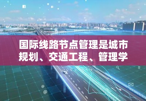 国际线路节点管理是城市规划、交通工程、管理学、运筹学等领域中一个重要的研究方向，涉及如何优化和管理国际交通网络中的关键节点，以确保交通网络的高效性和安全。以下是一些关于国际线路节点管理的要点
