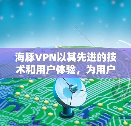 海豚VPN以其先进的技术和用户体验，为用户提供了一个更科学、更安全的网络连接，以下是对其科学上网体验的详细解析
