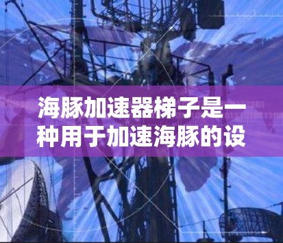 海豚加速器梯子是一种用于加速海豚的设备,通常指用于海豚养殖或捕捞的设备。以下是一些推荐的海豚加速器梯子,包括他们的品牌、型号、优点和适用人群 海豚加速器梯子是一种用于加速海豚的设备,通常指用于海豚养殖或捕捞的设备。以下是一些推荐的海豚加速器梯子,包括他们的品牌、型号、优点和适用人群