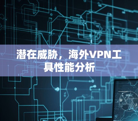 潜在威胁,海外VPN工具性能分析 潜在威胁,海外VPN工具性能分析