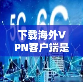 下载海外VPN客户端是一个重要的步骤，以下是详细的建议