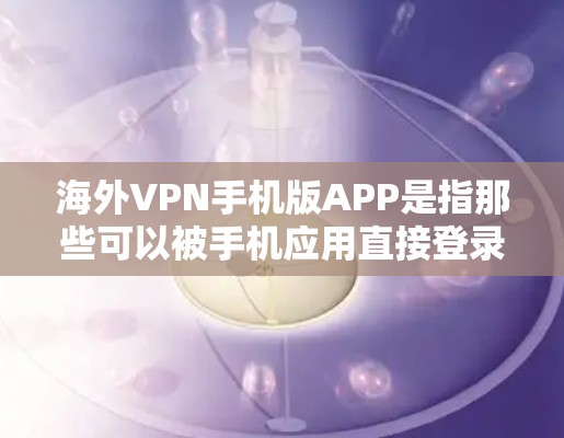 海外VPN手机版APP是指那些可以被手机应用直接登录到国外VPN服务的手机应用程序。这些应用通常是为了方便用户在国内外使用VPN服务而设计的，满足用户对快速访问国际VPN的需求