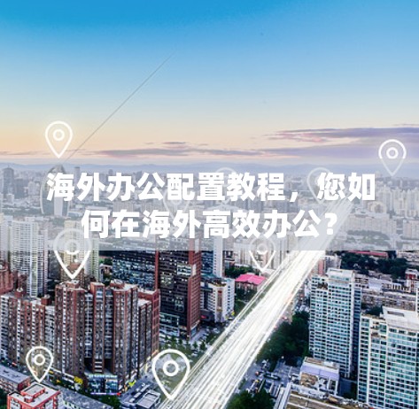 海外办公配置教程,您如何在海外高效办公? 海外办公配置教程,您如何在海外高效办公?