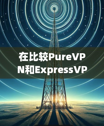 在比较PureVPN和ExpressVPN时，我们可以从以下多个方面进行分析，以帮助用户做出最适合自身需求的选择