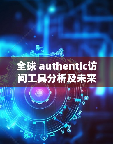 全球 authentic访问工具分析及未来发展