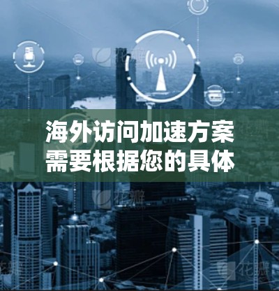 海外访问加速方案需要根据您的具体需求来制定。以下是一些常见的海外访问加速方案和优化方法，您可以根据情况选择最适合的方案